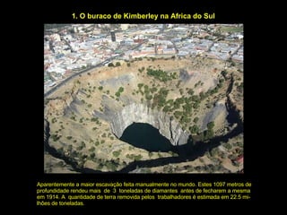 1. O buraco de Kimberley na Africa do Sul Aparentemente a maior escavação feita manualmente no mundo. Estes 1097 metros de profundidade rendeu mais  de  3  toneladas de diamantes  antes de fecharem a mesma em 1914. A  quantidade de terra removida pelos  trabalhadores é estimada em 22.5 mi- lhões de toneladas. 