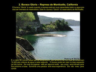 2. Buraco Gloria – Represa de Monticello, California O buraco “Gloria” é usado quando a represa está em sua capacidade total e a agua pre- cisa ser drenada do reservatório. Este é o buraco “Gloria” no reservatório de Monticello. É o maior do mundo nesse tipo de sangradouro, seu tamanho faz com que se consumam 14.400 pés cúbicos de agua a cada segundo.  O buraco pode ser visto no topo esquerdo da foto acima.  Se você se jogasse  nele por alguma razão,  seu corpo  seria atirado para fora próximo a base.  Somente uma pessoa  teve essa experiência.  Ela  não  viveu  para contar. 