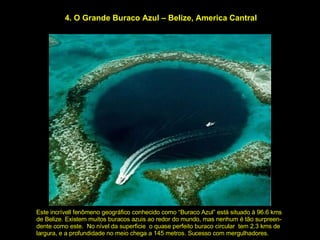 4. O Grande Buraco Azul – Belize, America Cantral Este incrívell fenômeno geográfico conhecido como “Buraco Azul” está situado à 96.6 kms de Belize. Existem muitos buracos azuis ao redor do mundo, mas nenhum é tão surpreen- dente como este.  No nível da superficie  o quase perfeito buraco circular  tem 2.3 kms de largura, e a profundidade no meio chega a 145 metros. Sucesso com mergulhadores. 