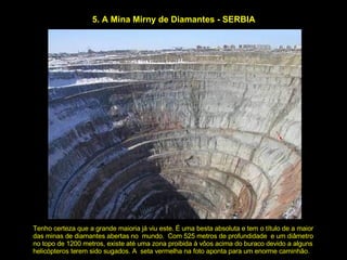 5. A Mina Mirny de Diamantes - SERBIA Tenho certeza que a grande maioria já viu este. É uma besta absoluta e tem o título de a maior das minas de diamantes abertas no  mundo.  Com 525 metros de profundidade  e um diâmetro no topo de 1200 metros, existe até uma zona proibida à vôos acima do buraco devido a alguns helicópteros terem sido sugados. A  seta vermelha na foto aponta para um enorme caminhão. 