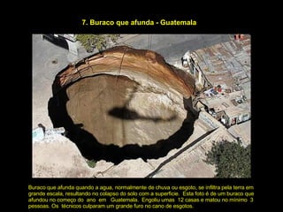 7. Buraco que afunda - Guatemala Buraco que afunda quando a agua, normalmente de chuva ou esgoto, se infiltra pela terra em grande escala, resultando no colapso do solo com a superficie.  Esta foto é de um buraco que afundou no começo do  ano  em  Guatemala.  Engoliu umas  12 casas e matou no mínimo  3  pessoas. Os  técnicos culparam um grande furo no cano de esgotos. 