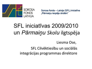 SFL iniciatīvas 2009/2010
un Pārmaiņu Skolu ilgtspēja
Liesma Ose,
SFL Cilvēktiesību un sociālās
integrācijas programmas direktore
Sorosa fonda – Latvija (SFL) iniciatīvaSorosa fonda – Latvija (SFL) iniciatīva
„Pārmaiņu iespēja skolām”„Pārmaiņu iespēja skolām”
 
