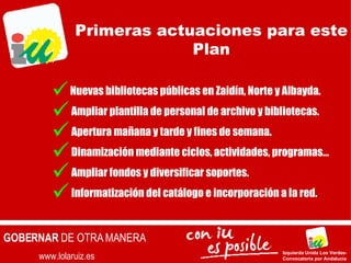 www.lolaruiz.es GOBERNAR  DE OTRA MANERA Izquierda Unida Los Verdes- Convocatoria por Andalucía Nuevas bibliotecas públicas en Zaidín, Norte y Albayda. Ampliar plantilla de personal de archivo y bibliotecas. Apertura mañana y tarde y fines de semana. Dinamización mediante ciclos, actividades, programas… Ampliar fondos y diversificar soportes. Informatización del catálogo e incorporación a la red. Primeras actuaciones para este Plan 