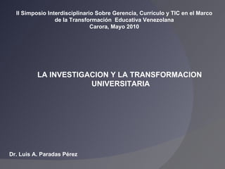 Dr. Luis A. Paradas Pérez II Simposio Interdisciplinario Sobre Gerencia, Currículo y TIC en el Marco de la Transformación  Educativa Venezolana Carora, Mayo 2010 LA INVESTIGACION Y LA TRANSFORMACION UNIVERSITARIA 