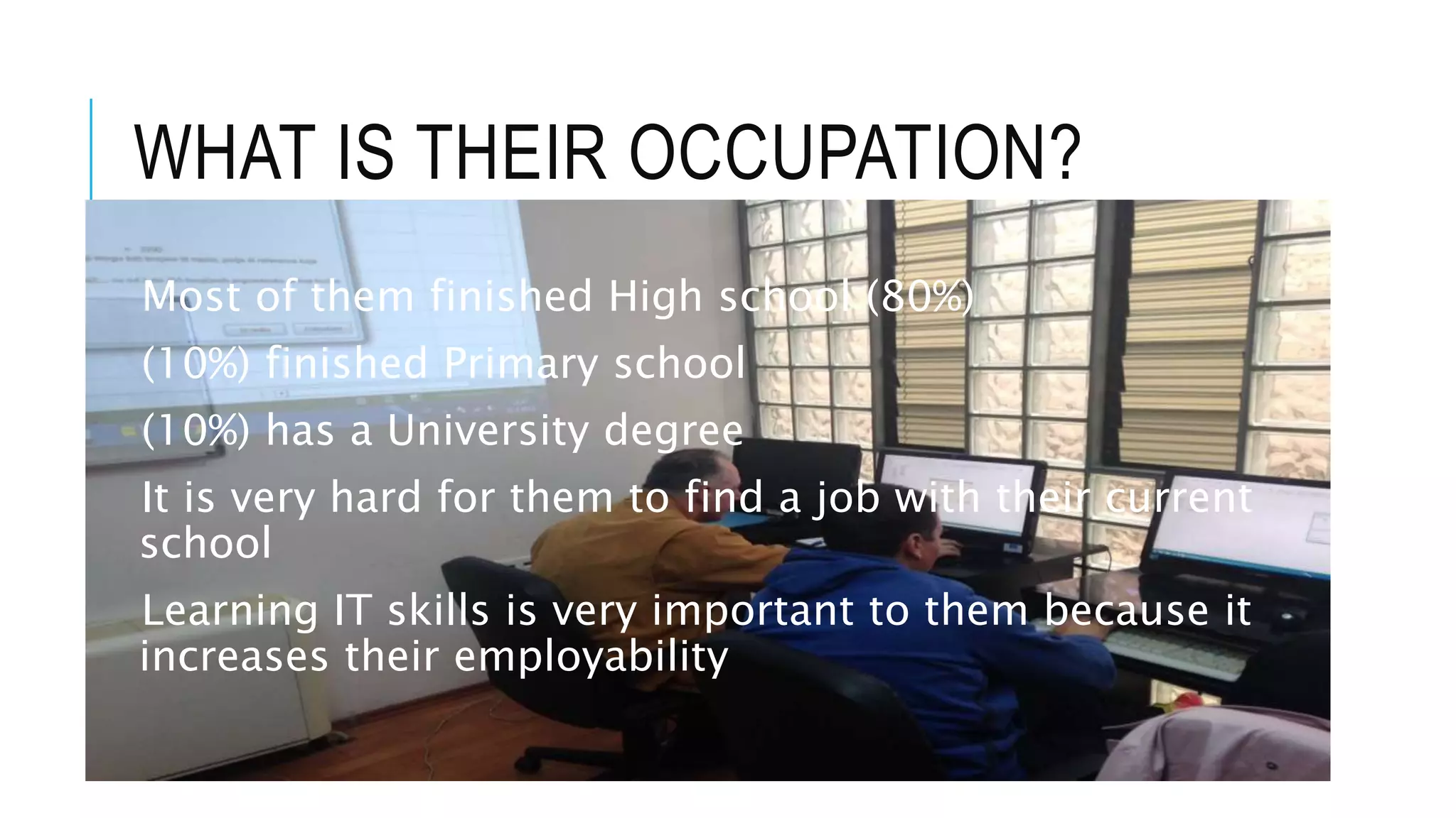 WHAT IS THEIR OCCUPATION?
Most of them finished High school (80%)
(10%) finished Primary school
(10%) has a University degree
It is very hard for them to find a job with their current
school
Learning IT skills is very important to them because it
increases their employability
 
