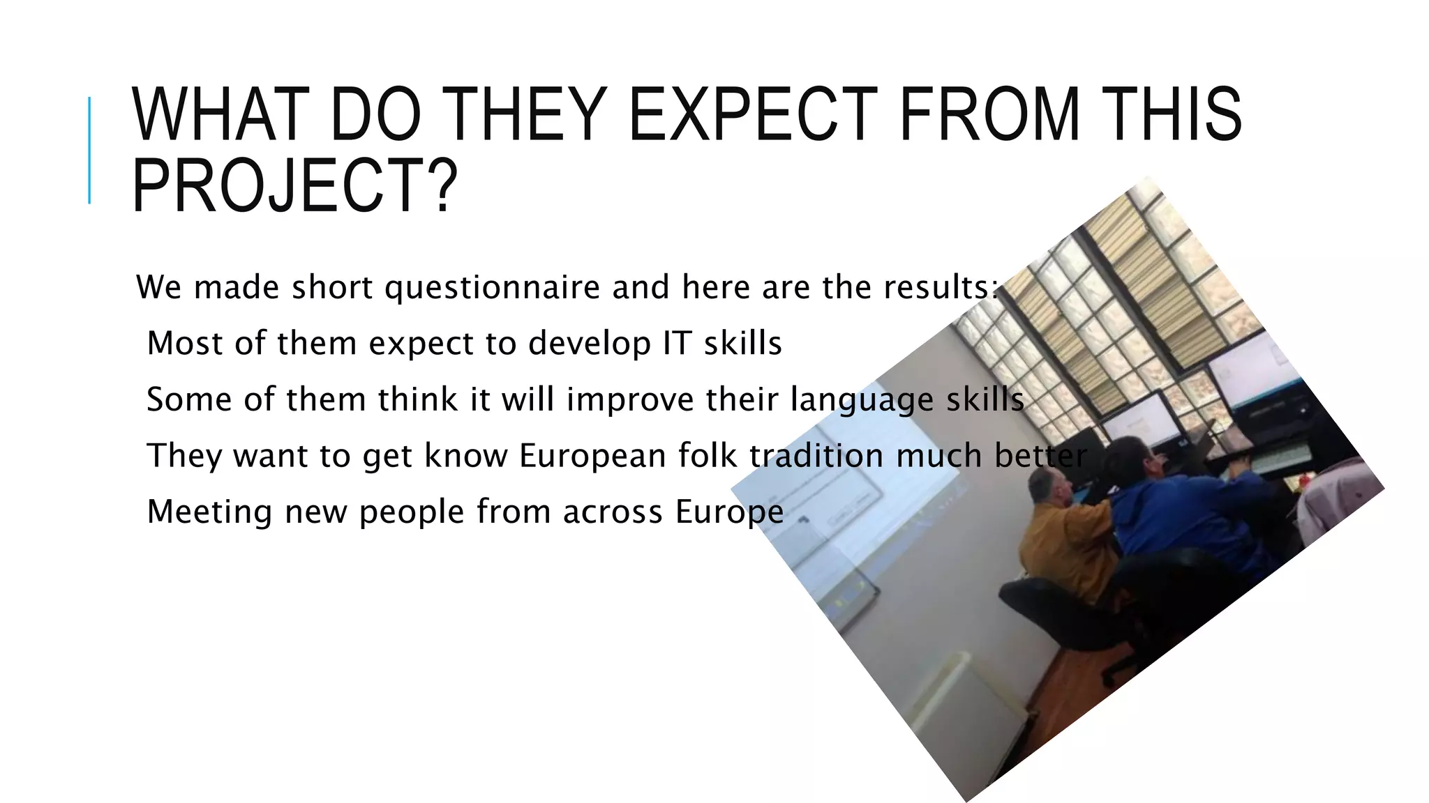 WHAT DO THEY EXPECT FROM THIS
PROJECT?
We made short questionnaire and here are the results:
Most of them expect to develop IT skills
Some of them think it will improve their language skills
They want to get know European folk tradition much better
Meeting new people from across Europe
 