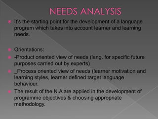    It’s the starting point for the development of a language
    program which takes into account learner and learning
    needs.

 Orientations:
 -Product oriented view of needs (lang. for specific future
  purposes carried out by experts)
 _Process oriented view of needs (learner motivation and
  learning styles, learner defined target language
  behaviour.
 The result of the N.A are applied in the development of
  programme objectives & choosing appropriate
  methodology.
 