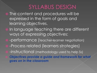  The content and procedures will be
  expressed in the form of goals and
  learning objectives.
 In language teaching there are different
  ways of expressing objectives:
 -performance (teacher-learner negotiation)
 -Process related (learners strategies)
 -instructional (methodology used to help Ss)
   Objectives provide a guide and framework for what
    goes on in the classroom
 
