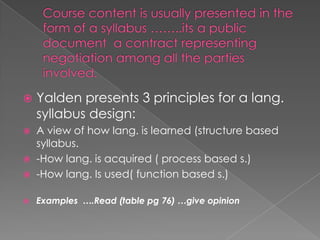    Yalden presents 3 principles for a lang.
    syllabus design:
   A view of how lang. is learned (structure based
    syllabus.
   -How lang. is acquired ( process based s.)
   -How lang. Is used( function based s.)

   Examples ….Read (table pg 76) …give opinion
 