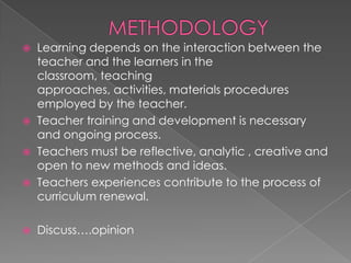    Learning depends on the interaction between the
    teacher and the learners in the
    classroom, teaching
    approaches, activities, materials procedures
    employed by the teacher.
   Teacher training and development is necessary
    and ongoing process.
   Teachers must be reflective, analytic , creative and
    open to new methods and ideas.
   Teachers experiences contribute to the process of
    curriculum renewal.

   Discuss….opinion
 