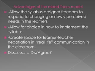  -Allow the syllabus designer freedom to
  respond to changing or newly perceived
  needs in the learners.
 -Allow for choice in how to implement the
  syllabus.
 -Create space for learner-teacher
  negotiation in “real life” communication in
  the classroom.
 Disscuss……Dis/Agree?
 