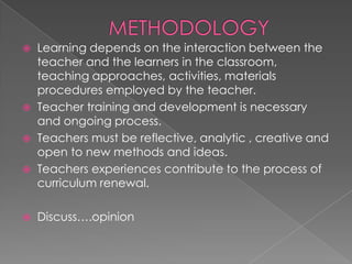    Learning depends on the interaction between the
    teacher and the learners in the classroom,
    teaching approaches, activities, materials
    procedures employed by the teacher.
   Teacher training and development is necessary
    and ongoing process.
   Teachers must be reflective, analytic , creative and
    open to new methods and ideas.
   Teachers experiences contribute to the process of
    curriculum renewal.

   Discuss….opinion
 
