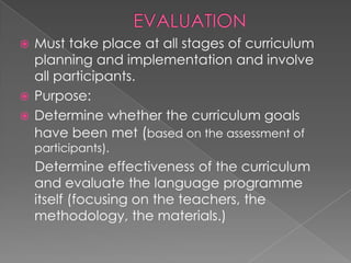  Must take place at all stages of curriculum
  planning and implementation and involve
  all participants.
 Purpose:
 Determine whether the curriculum goals
  have been met (based on the assessment of
    participants).
    Determine effectiveness of the curriculum
    and evaluate the language programme
    itself (focusing on the teachers, the
    methodology, the materials.)
 