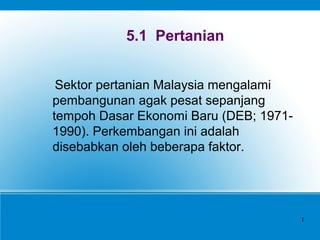 5.1 Pertanian
Sektor pertanian Malaysia mengalami
pembangunan agak pesat sepanjang
tempoh Dasar Ekonomi Baru (DEB; 1971-
1990). Perkembangan ini adalah
disebabkan oleh beberapa faktor.
1
 