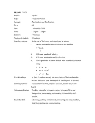 LESSON PLAN
Subject               : Physics
Topic                 : Force and Motion
Subtopic              : Acceleration and Deceleration
Form                  : 4B
Date                  : 16 February 2009
Time                  : 1.20 pm – 2.20 pm
Duration              : 60 minutes
Number of students    : 44 students
Learning outcome      : At the end of the lesson, students should be able to:
                      i.        Define acceleration and deceleration and state that
                                a=v–u.
                                        t
                      ii.       Calculate speed and velocity.
                      iii.      Calculate acceleration and deceleration.
                      iv.       Solve problems on linear motion with uniform acceleration
                                using
                                •    v = u + at.
                                •    s = ut + ½ at2.
                                •    v2 = u2 + 2as.
Prior knowledge       : In form 2, students already learnt the basics of force and motion
                       on land. They also learn about speed in learning area of dynamic.
Learning material     : Microsoft Power Point, exercise handouts, marker pen, white
                       board.
Attitudes and values : Thinking rationally, being cooperative, being confident and
                           independent, hardworking, and thinking skills and high self-
                           esteem.
Scientific skills     : Observing, defining operationally, measuring and using numbers,
                           inferring, relating and communicating.
 