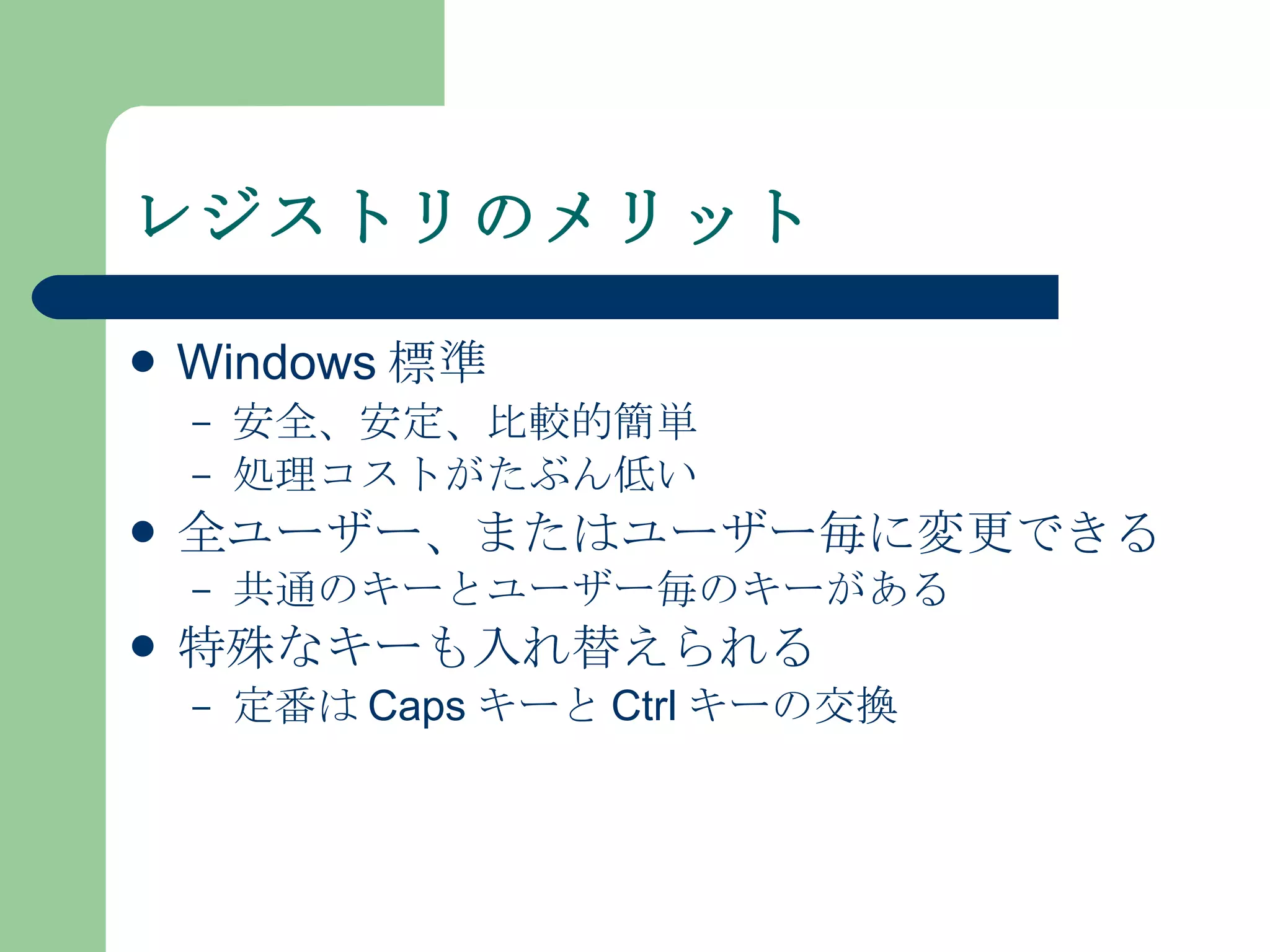 レジストリのメリット Windows 標準 安全、安定、比較的簡単 処理コストがたぶん低い 全ユーザー、またはユーザー毎に変更できる 共通のキーとユーザー毎のキーがある 特殊なキーも入れ替えられる 定番は Caps キーと Ctrl キーの交換 