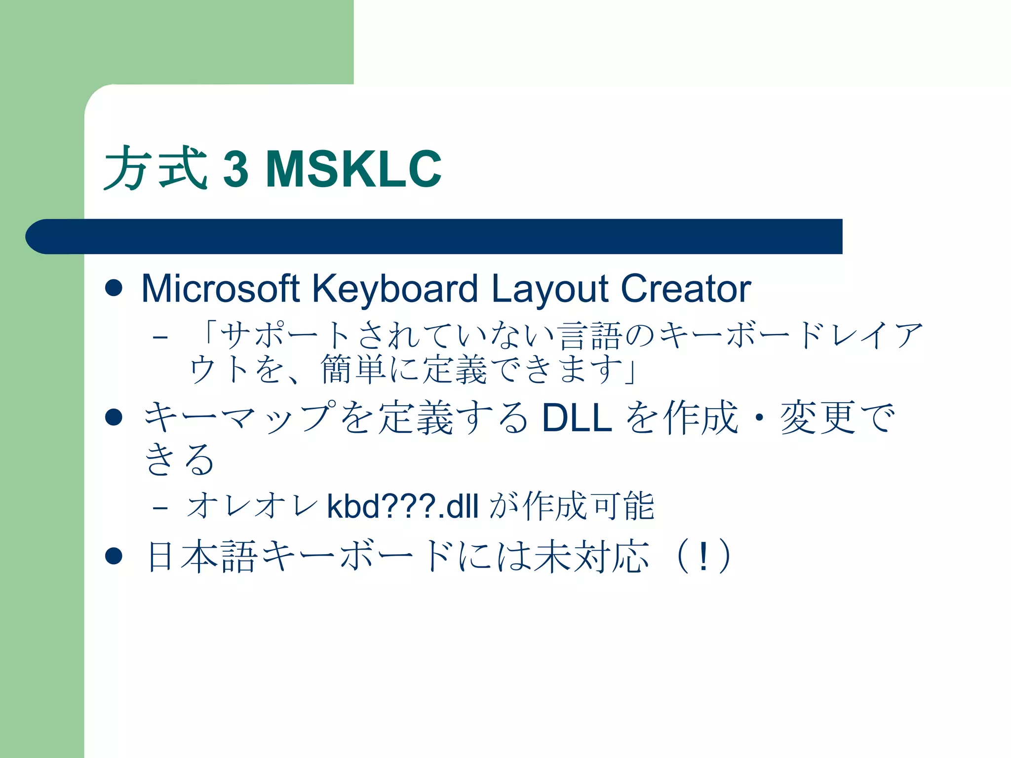 方式 3 MSKLC Microsoft Keyboard Layout Creator 「サポートされていない言語のキーボードレイアウトを、簡単に定義できます」 キーマップを定義する DLL を作成・変更できる オレオレ kbd???.dll が作成可能 日本語キーボードには未対応（ ! ） 