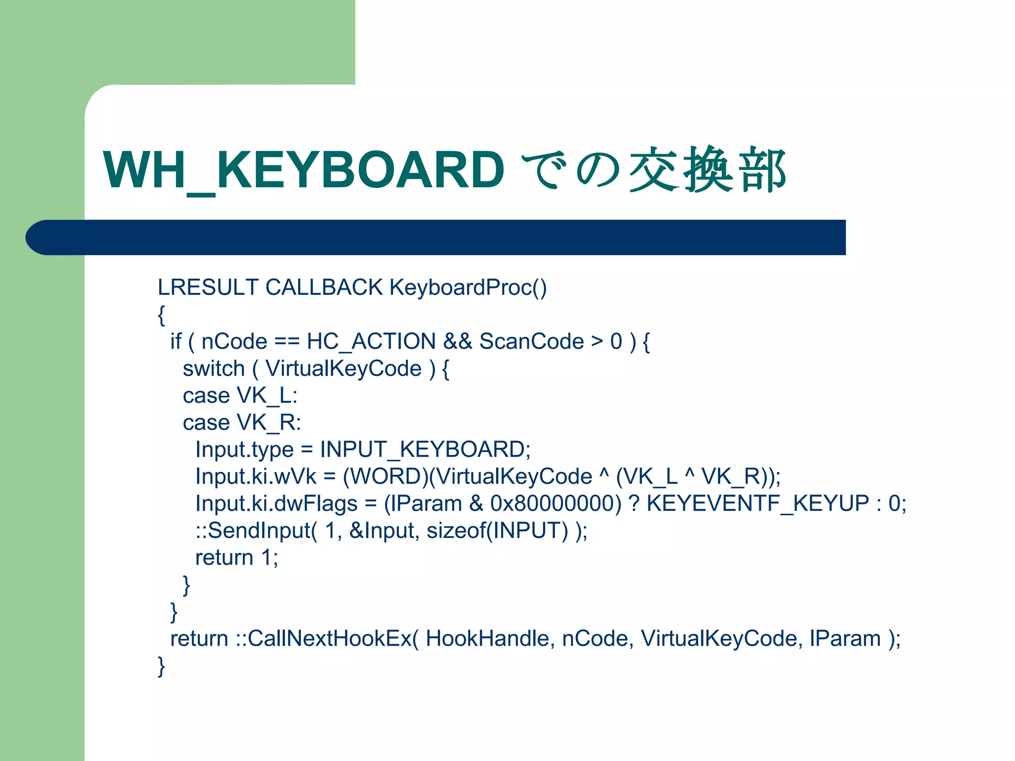 WH_KEYBOARD での交換部 LRESULT CALLBACK KeyboardProc() { if ( nCode == HC_ACTION && ScanCode > 0 ) { switch ( VirtualKeyCode ) { case VK_L: case VK_R: Input.type = INPUT_KEYBOARD; Input.ki.wVk = (WORD)(VirtualKeyCode ^ (VK_L ^ VK_R)); Input.ki.dwFlags = (lParam & 0x80000000) ? KEYEVENTF_KEYUP : 0; ::SendInput( 1, &Input, sizeof(INPUT) ); return 1; } } return ::CallNextHookEx( HookHandle, nCode, VirtualKeyCode, lParam ); } 