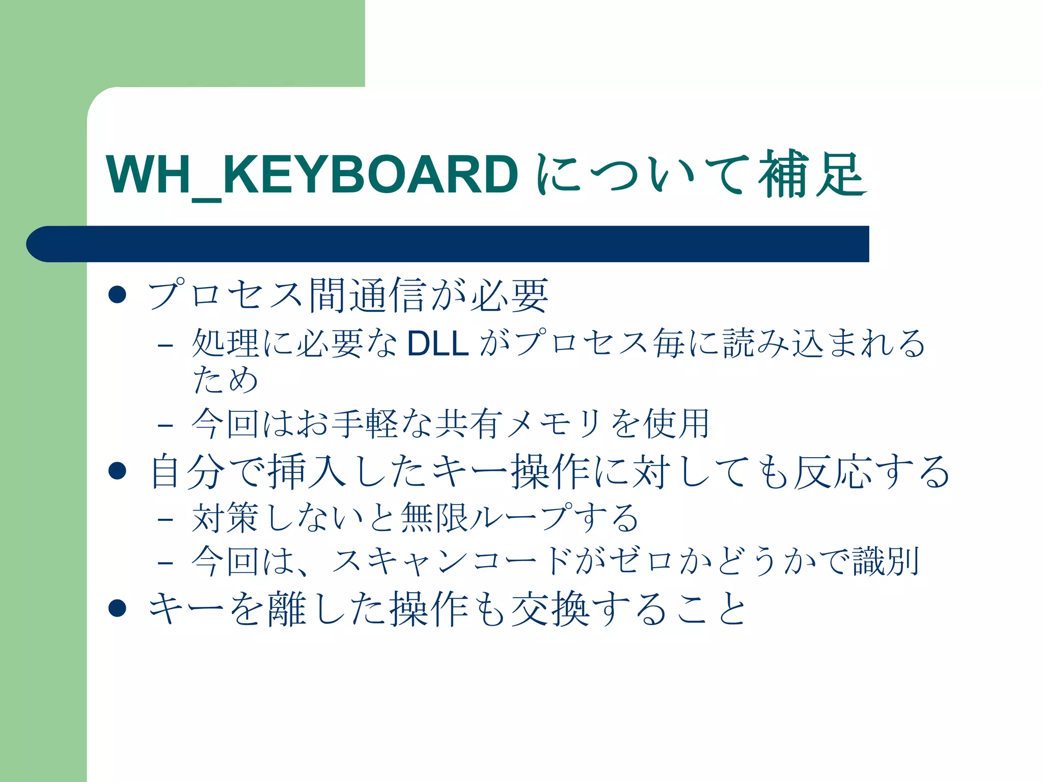 WH_KEYBOARD について補足 プロセス間通信が必要 処理に必要な DLL がプロセス毎に読み込まれるため 今回はお手軽な共有メモリを使用 自分で挿入したキー操作に対しても反応する 対策しないと無限ループする 今回は、スキャンコードがゼロかどうかで識別 キーを離した操作も交換すること 