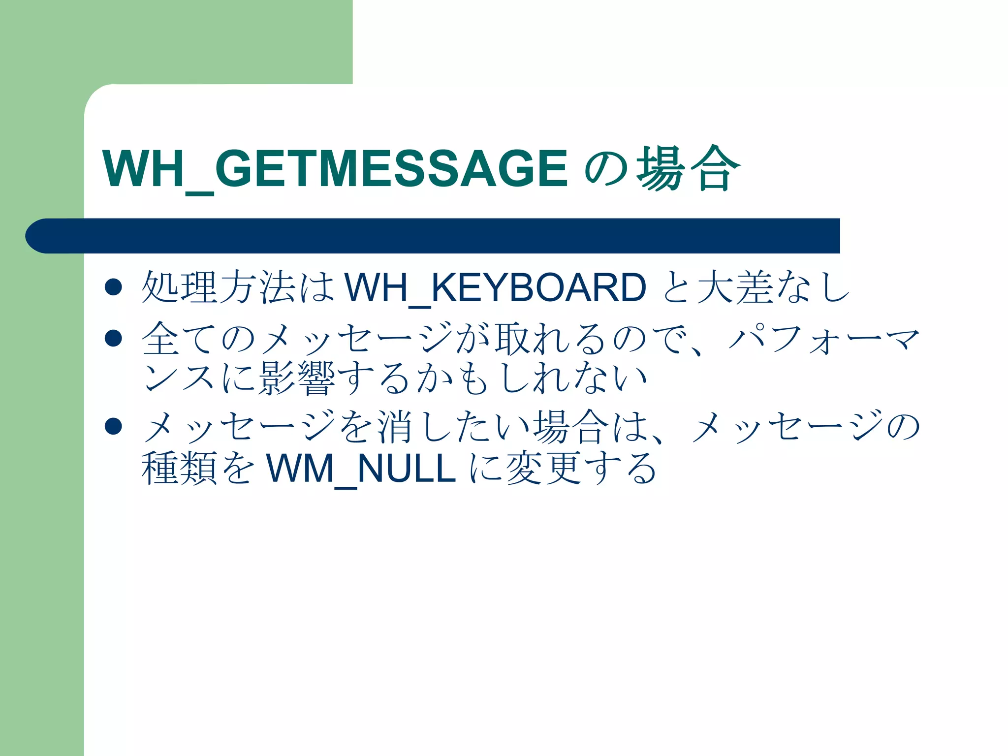 WH_GETMESSAGE の場合 処理方法は WH_KEYBOARD と大差なし 全てのメッセージが取れるので、パフォーマンスに影響するかもしれない メッセージを消したい場合は、メッセージの種類を WM_NULL に変更する 