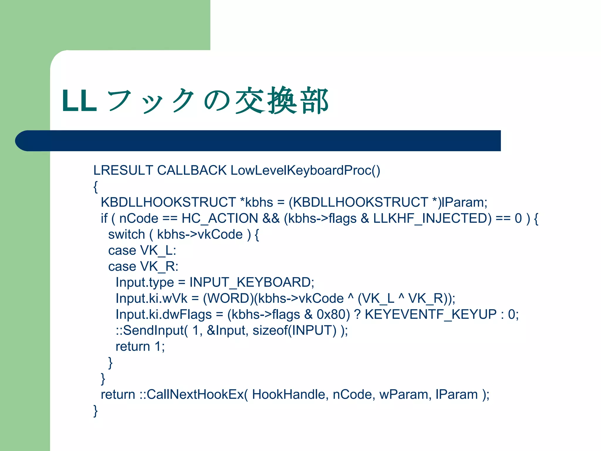 LL フックの交換部 LRESULT CALLBACK LowLevelKeyboardProc() { KBDLLHOOKSTRUCT *kbhs = (KBDLLHOOKSTRUCT *)lParam; if ( nCode == HC_ACTION && (kbhs->flags & LLKHF_INJECTED) == 0 ) { switch ( kbhs->vkCode ) { case VK_L: case VK_R: Input.type = INPUT_KEYBOARD; Input.ki.wVk = (WORD)(kbhs->vkCode ^ (VK_L ^ VK_R)); Input.ki.dwFlags = (kbhs->flags & 0x80) ? KEYEVENTF_KEYUP : 0; ::SendInput( 1, &Input, sizeof(INPUT) ); return 1; } } return ::CallNextHookEx( HookHandle, nCode, wParam, lParam ); } 