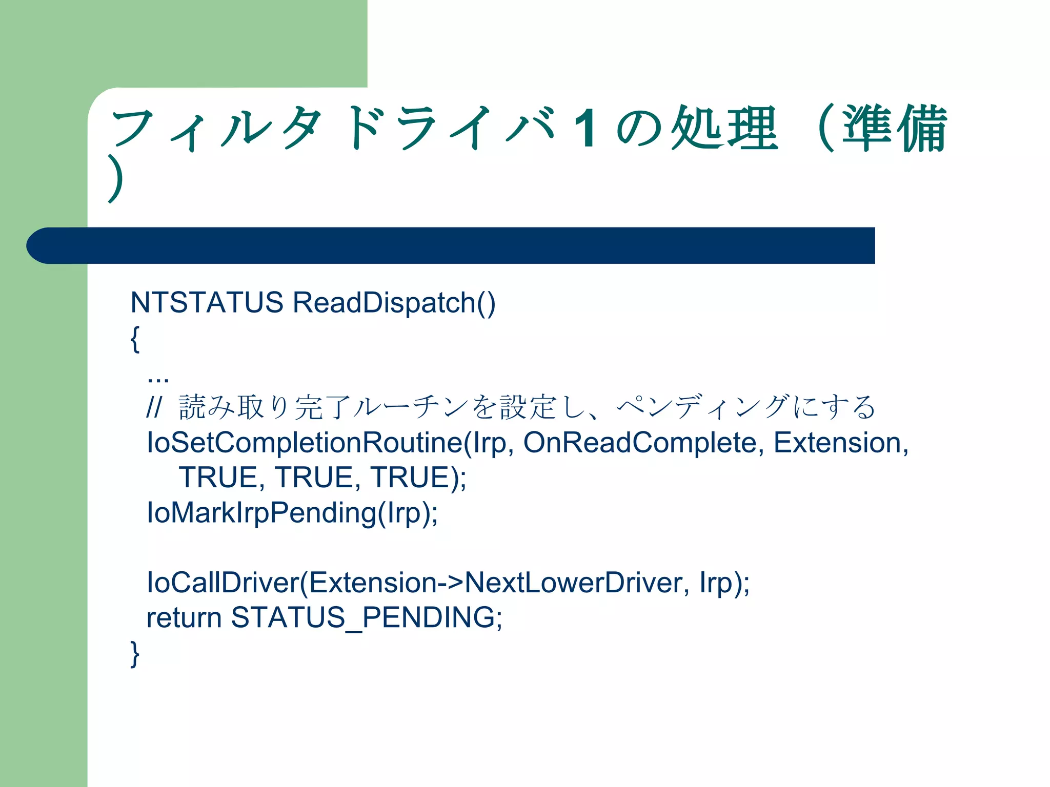 フィルタドライバ 1 の処理（準備） NTSTATUS ReadDispatch() { ... //  読み取り完了ルーチンを設定し、ペンディングにする IoSetCompletionRoutine(Irp, OnReadComplete, Extension, TRUE, TRUE, TRUE); IoMarkIrpPending(Irp); IoCallDriver(Extension->NextLowerDriver, Irp); return STATUS_PENDING; } 