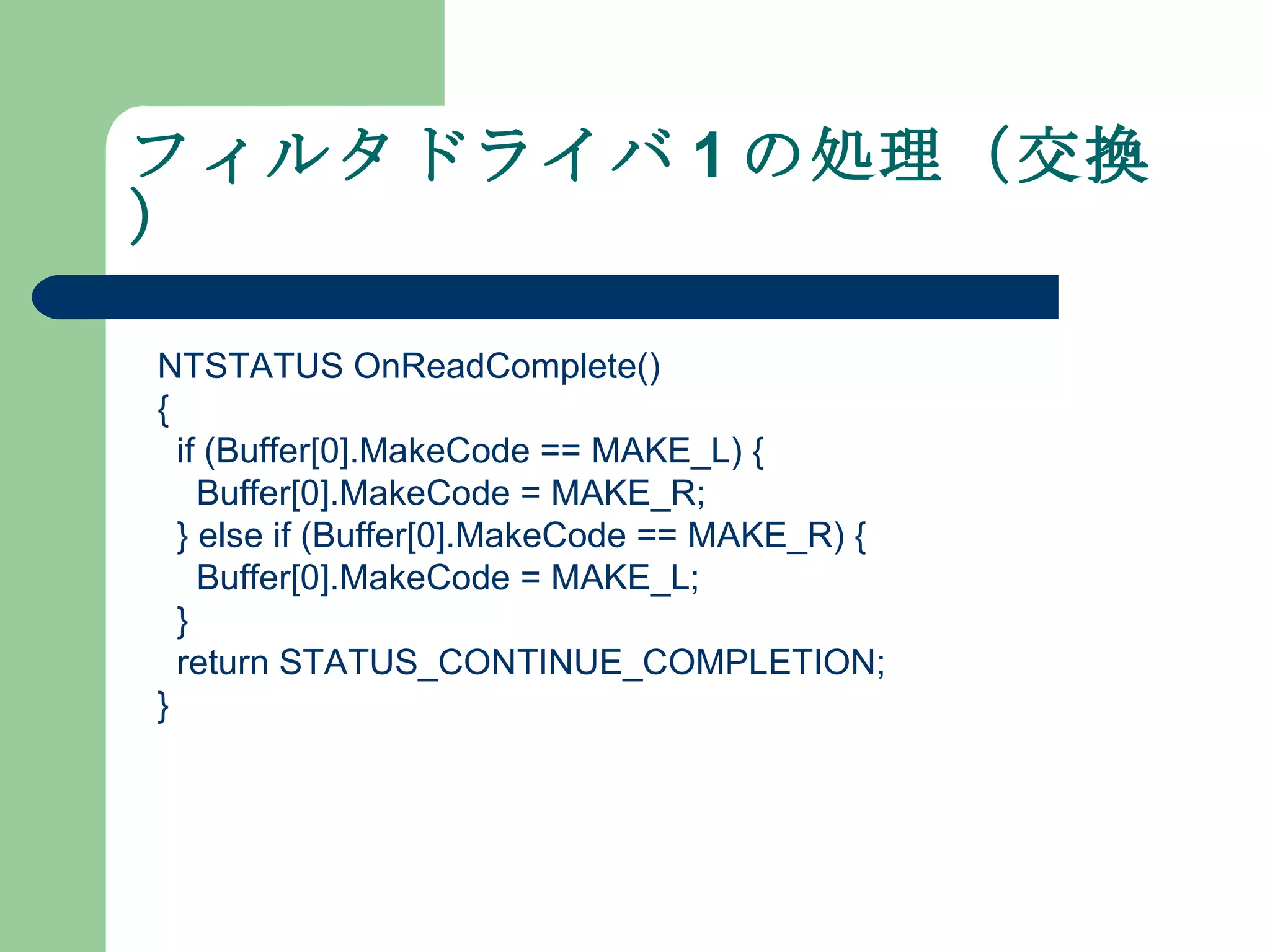 フィルタドライバ 1 の処理（交換） NTSTATUS OnReadComplete() { if (Buffer[0].MakeCode == MAKE_L) { Buffer[0].MakeCode = MAKE_R; } else if (Buffer[0].MakeCode == MAKE_R) { Buffer[0].MakeCode = MAKE_L; } return STATUS_CONTINUE_COMPLETION; } 