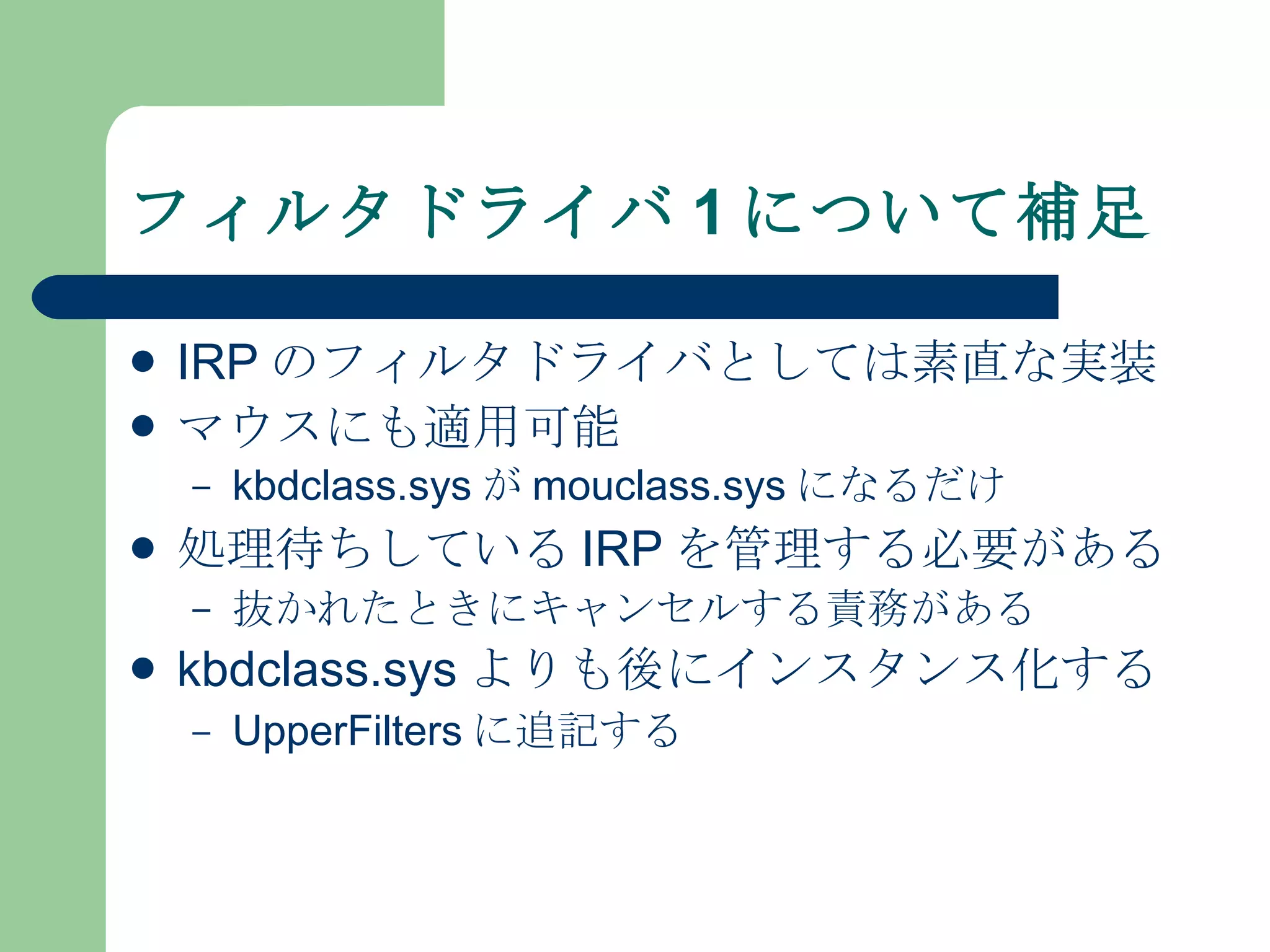 フィルタドライバ 1 について補足 IRP のフィルタドライバとしては素直な実装 マウスにも適用可能 kbdclass.sys が mouclass.sys になるだけ 処理待ちしている IRP を管理する必要がある 抜かれたときにキャンセルする責務がある kbdclass.sys よりも後にインスタンス化する UpperFilters に追記する 