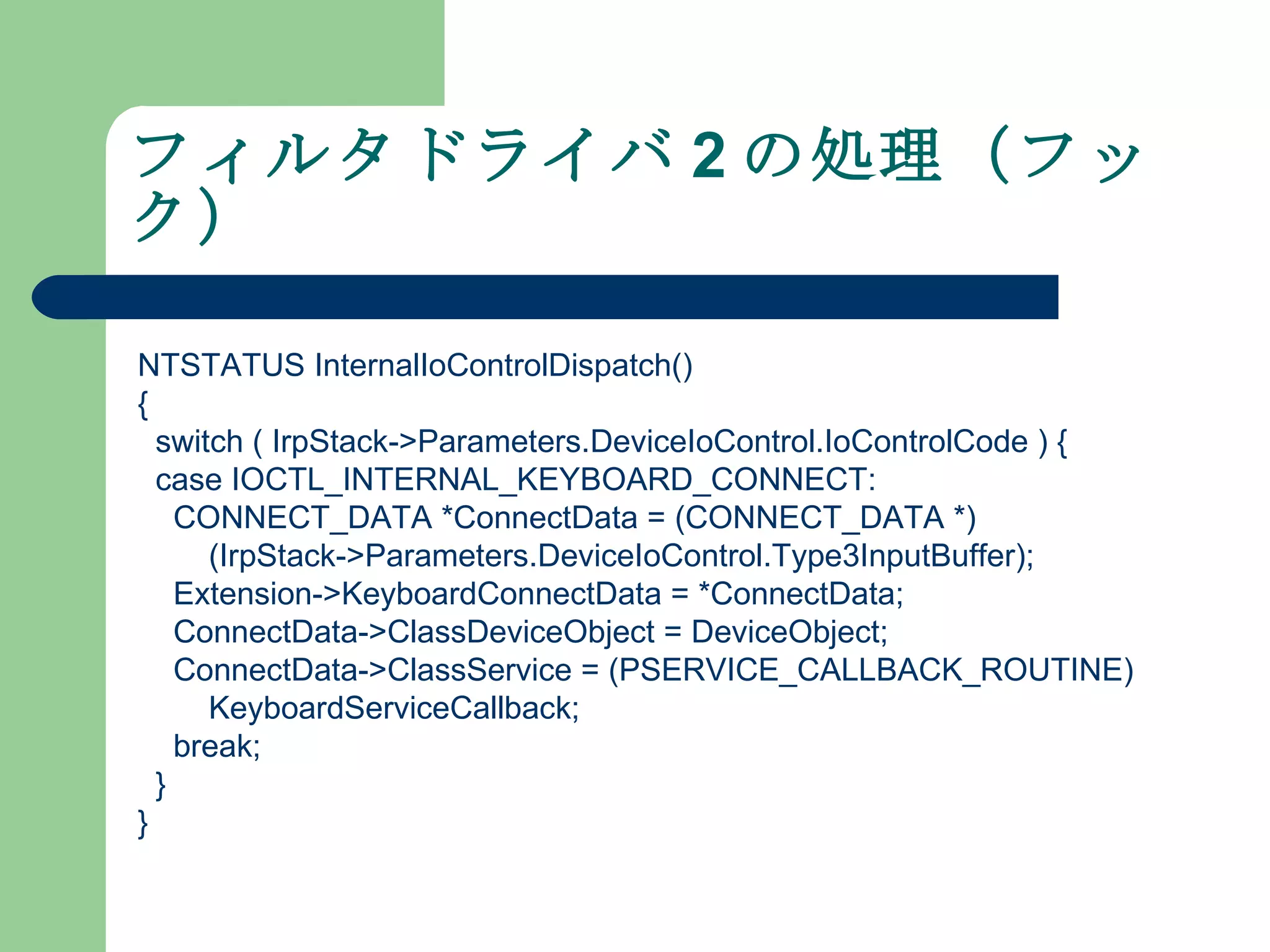 フィルタドライバ 2 の処理（フック） NTSTATUS InternalIoControlDispatch() { switch ( IrpStack->Parameters.DeviceIoControl.IoControlCode ) { case IOCTL_INTERNAL_KEYBOARD_CONNECT: CONNECT_DATA *ConnectData = (CONNECT_DATA *) (IrpStack->Parameters.DeviceIoControl.Type3InputBuffer); Extension->KeyboardConnectData = *ConnectData; ConnectData->ClassDeviceObject = DeviceObject; ConnectData->ClassService = (PSERVICE_CALLBACK_ROUTINE) KeyboardServiceCallback; break; } } 