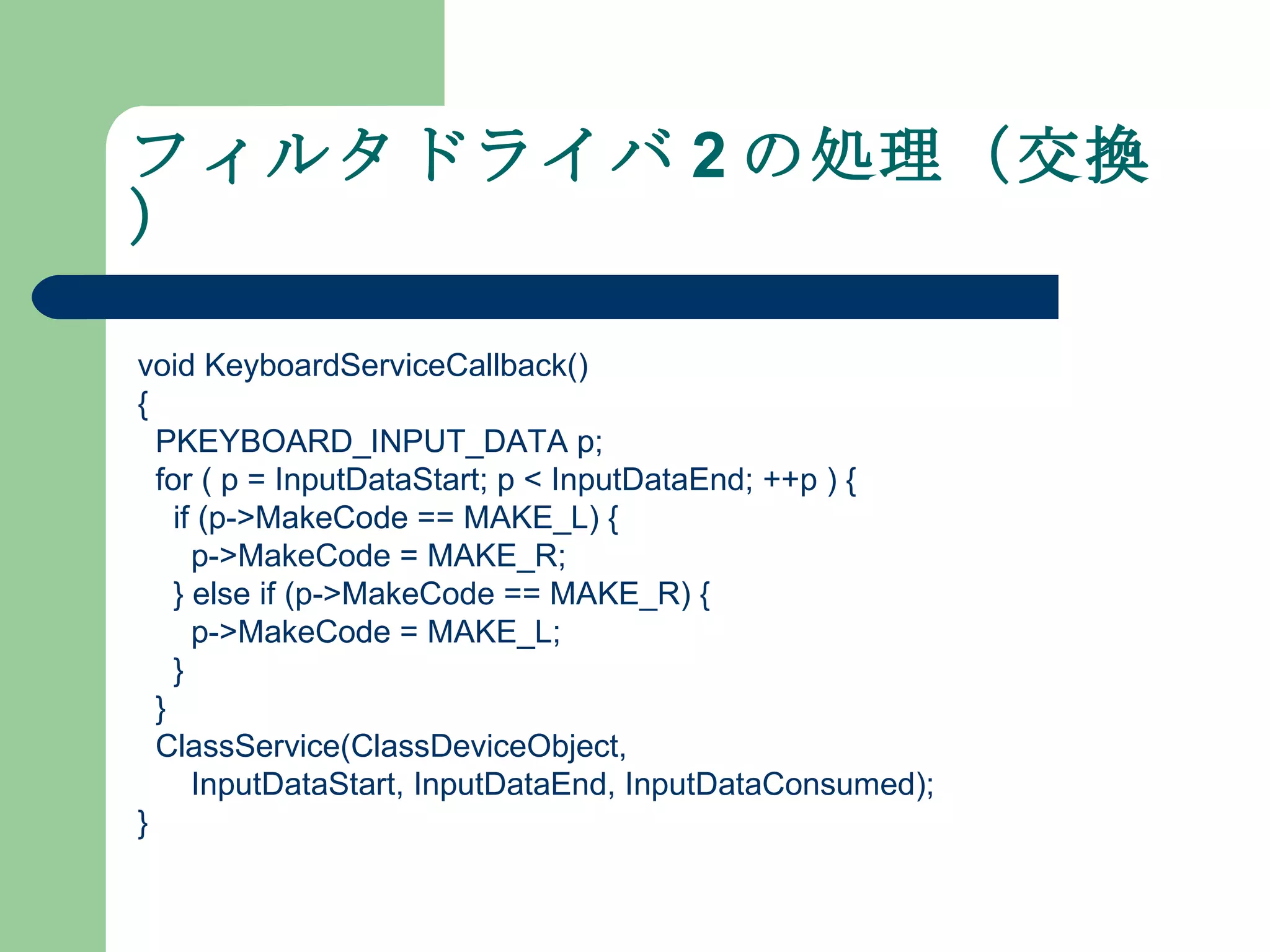 フィルタドライバ 2 の処理（交換） void KeyboardServiceCallback() { PKEYBOARD_INPUT_DATA p; for ( p = InputDataStart; p < InputDataEnd; ++p ) { if (p->MakeCode == MAKE_L) { p->MakeCode = MAKE_R; } else if (p->MakeCode == MAKE_R) { p->MakeCode = MAKE_L; } } ClassService(ClassDeviceObject, InputDataStart, InputDataEnd, InputDataConsumed); } 