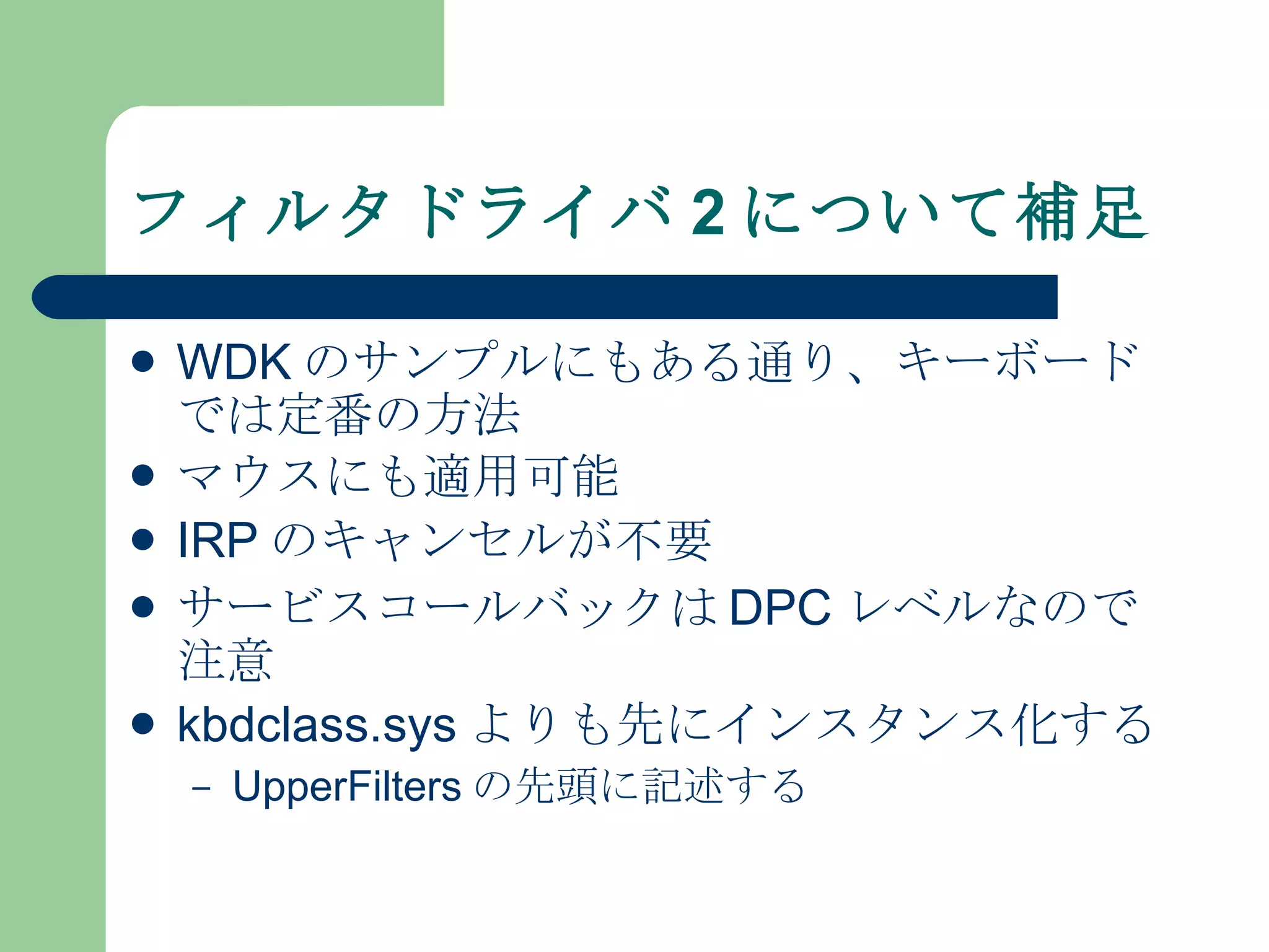フィルタドライバ 2 について補足 WDK のサンプルにもある通り、キーボードでは定番の方法 マウスにも適用可能 IRP のキャンセルが不要 サービスコールバックは DPC レベルなので注意 kbdclass.sys よりも先にインスタンス化する UpperFilters の先頭に記述する 