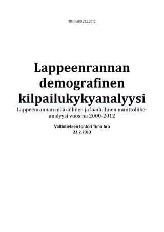 TIMO ARO 22.2.2012
Lappeenrannan
demografinen
kilpailukykyanalyysi
Lappeenrannan määrällinen ja laadullinen muuttoliike-
analyysi vuosina 2000-2012
Valtiotieteen tohtori Timo Aro
22.2.2013
 