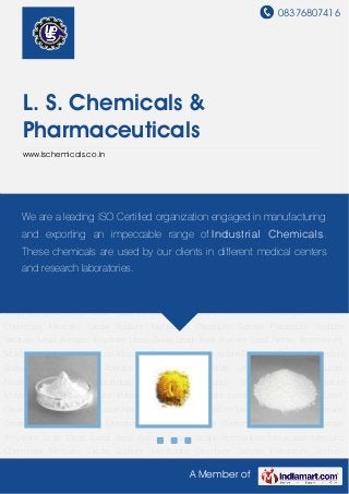 08376807416
A Member of
L. S. Chemicals &
Pharmaceuticals
www.lschemicals.co.in
Mercuric Chemicals Mercuric Oxide Sodium Molybdate Disodium Tartrate Potassium Sodium
Tartarate Lead Acetate Trihydrate Lead Oxide Lead Tetra Acetate Lead Nitrate Ammonium
Molybdate Mercuric Chemicals Mercuric Oxide Sodium Molybdate Disodium Tartrate Potassium
Sodium Tartarate Lead Acetate Trihydrate Lead Oxide Lead Tetra Acetate Lead
Nitrate Ammonium Molybdate Mercuric Chemicals Mercuric Oxide Sodium
Molybdate Disodium Tartrate Potassium Sodium Tartarate Lead Acetate Trihydrate Lead
Oxide Lead Tetra Acetate Lead Nitrate Ammonium Molybdate Mercuric Chemicals Mercuric
Oxide Sodium Molybdate Disodium Tartrate Potassium Sodium Tartarate Lead Acetate
Trihydrate Lead Oxide Lead Tetra Acetate Lead Nitrate Ammonium Molybdate Mercuric
Chemicals Mercuric Oxide Sodium Molybdate Disodium Tartrate Potassium Sodium
Tartarate Lead Acetate Trihydrate Lead Oxide Lead Tetra Acetate Lead Nitrate Ammonium
Molybdate Mercuric Chemicals Mercuric Oxide Sodium Molybdate Disodium Tartrate Potassium
Sodium Tartarate Lead Acetate Trihydrate Lead Oxide Lead Tetra Acetate Lead
Nitrate Ammonium Molybdate Mercuric Chemicals Mercuric Oxide Sodium
Molybdate Disodium Tartrate Potassium Sodium Tartarate Lead Acetate Trihydrate Lead
Oxide Lead Tetra Acetate Lead Nitrate Ammonium Molybdate Mercuric Chemicals Mercuric
Oxide Sodium Molybdate Disodium Tartrate Potassium Sodium Tartarate Lead Acetate
Trihydrate Lead Oxide Lead Tetra Acetate Lead Nitrate Ammonium Molybdate Mercuric
Chemicals Mercuric Oxide Sodium Molybdate Disodium Tartrate Potassium Sodium
We are a leading ISO Certified organization engaged in manufacturing
and exporting an impeccable range of Industrial Chemicals.
These chemicals are used by our clients in different medical centers
and research laboratories.
 