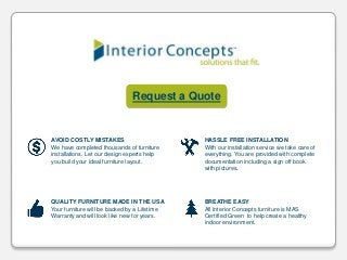 Request a Quote
QUALITY FURNITURE MADE IN THE USA
Your furniture will be backed by a Lifetime
Warranty and will look like new for years.
BREATHE EASY
All Interior Concepts furniture is MAS
Certified Green to help create a healthy
indoor environment.
AVOID COSTLY MISTAKES
We have completed thousands of furniture
installations. Let our design experts help
you build your ideal furniture layout.
HASSLE FREE INSTALLATION
With our installation service we take care of
everything. You are provided with complete
documentation including a sign off book
with pictures.
 