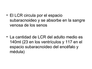 El LCR circula por el espacio subaracnoideo y se absorbe en la sangre venosa de los senos La cantidad de LCR del adulto medio es 140ml (23 en los ventrículos y 117 en el espacio subaracnoideo del encéfalo y médula) 