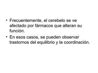 Frecuentemente, el cerebelo se ve afectado por fármacos que alteran su función.  En esos casos, se pueden observar trastornos del equilibrio y la coordinación.  