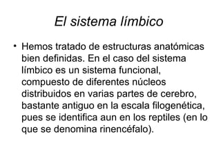 El sistema límbico   Hemos tratado de estructuras anatómicas bien definidas. En el caso del sistema límbico es un sistema funcional, compuesto de diferentes núcleos distribuidos en varias partes de cerebro, bastante antiguo en la escala filogenética, pues se identifica aun en los reptiles (en lo que se denomina rinencéfalo).  