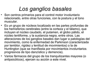 Los ganglios basales   Son centros primarios para el control motor involuntario relacionado, entre otras funciones, con la postura y el tono muscular.  Es un grupo de núcleos localizado en las partes profundas de los hemisferios cerebrales (entre la corteza y el tálamo), que incluyen el núcleo caudado, el putamen, el globo pálido, el núcleo lentiforme, y la sustancia negra, entre otros. Las alteraciones de los ganglios basales dan lugar a patologías del movimiento, como la enfermedad de Parkinson (caracterizada por temblor, rigidez y lentitud de movimientos) o la de Huntington (que se manifiesta por movimientos involuntarios progresivos de tipo danzístico y demencia).  Varios fármacos del grupo de los tranquilizantes mayores (o antipsicóticos), ejercen su acción a este nivel.  