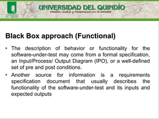 Black Box approach (Functional)
• There is no knowledge of its inner structure (i.e.,
how it works).
• The tester only has knowledge of what it does.
• The size of the software-under-test using this
approach can vary from a simple module, member
function, or object cluster to a subsystem or a
complete software system.
 