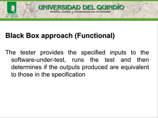 Black Box approach (Functional)
• The description of behavior or functionality for the
software-under-test may come from a formal specification,
an Input/Process/ Output Diagram (IPO), or a well-defined
set of pre and post conditions.
• Another source for information is a requirements
specification document that usually describes the
functionality of the software-under-test and its inputs and
expected outputs
 