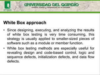 White Box approach
• Focuses on the inner structure of the software to be
tested.
• To design test cases using this strategy the tester
must have a knowledge of that structure. The code, or
a suitable pseudo code like representation must be
available.
• The tester selects test cases to exercise specific
internal structural elements to determine if they are
working properly
 