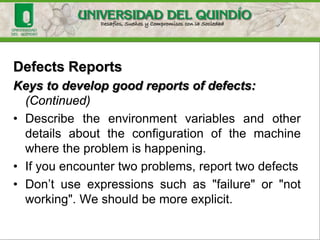 Defects Reports
Defects (faults) could be ignored or postponed, according to
the way they are written. This can be:
- Difficult to understand
- Too complicated to solve
Keys to develop good reports of defects
• First, describe the problem.
• Then, describe the steps necessary to reproduce the
problem: neither more nor less.
• Describe the wrong behavior and if necessary, enter what
should have happened.
 