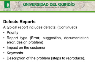 Defects Reports
Keys to develop good reports of defects:
(Continued)
• Describe the environment variables and other
details about the configuration of the machine
where the problem is happening.
• If you encounter two problems, report two defects
• Don’t use expressions such as "failure" or "not
working". We should be more explicit.
 