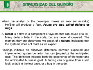 Basic Definitions
• Error
An error is a mistake, misconception, or misunderstanding on
the part of a software developer.
• Defects (Faults)
A defect (fault) is introduced into the software as the result of
an error. It is an anomaly in the software that may cause it to
behave incorrectly, and not according to its specification.
•Failures
A failure is the inability of a software system or component to
perform its required functions within specified requirements
or specification.
 