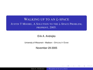 WALKING UP TO AN L-SPACE
JUSTIN T MOORE, A SOLUTION TO THE L-SPACE PROBLEM,
                  PREPRINT, 2005.


                       Erik A. Andrejko

         University of Wisconsin - Madison – SPECIALTY EXAM

                     November 29 2005




                ERIK A. ANDREJKO    WALKING UP TO AN L-SPACE