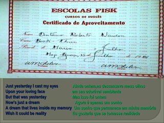 Just yesterday I cast my eyes  Ainda ontem,eu descansava meus olhos  Upon your loving face  em seu adorável semblante But that was yesterday  Mas isso foi ontem Now’s just a dream  Agora é apenas um sonho A dream that lives inside my memory  Um sonho que permanece em minha memória Wish it could be reality  Eu gostaria que se tornasse realidade 