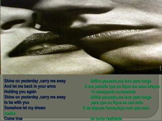 Shine on yesterday ,carry me away  Brilhe passado,me leve para longe And let me back in your arms  E me permita que eu fique em seus braços Holding you again  Te abraçando novamente Shine on yesterday ,carry me away  Brilhe passado,me leve para longe to be with you  para que eu fique ao seu lado Somehow let my dream  E de alguma forma,faça com que meu sonho Come true  se torne realidade 