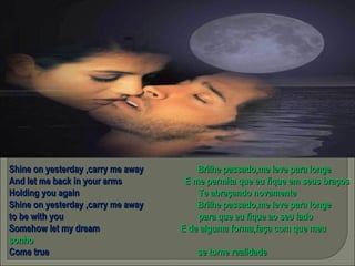 Shine on yesterday ,carry me away  Brilhe passado,me leve para longe And let me back in your arms  E me permita que eu fique em seus braços Holding you again  Te abraçando novamente Shine on yesterday ,carry me away  Brilhe passado,me leve para longe to be with you  para que eu fique ao seu lado Somehow let my dream  E de alguma forma,faça com que meu sonho Come true  se torne realidade 