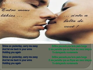 Shine on yesterday ,carry me away  Brilhe passado,me leve para longe And let me back in your arms  E me permita que eu fique em seus braços Holding you again  Te abraçando novamente Shine on yesterday ,carry me away  Brilhe passado,me leve para longe And let me back in your arms  E me permita que eu fique em seus braços Holding you again  Te abraçando novamente 