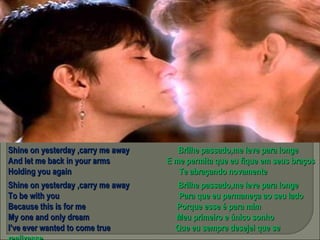 Shine on yesterday ,carry me away  Brilhe passado,me leve para longe And let me back in your arms  E me permita que eu fique em seus braços Holding you again  Te abraçando novamente Shine on yesterday ,carry me away  Brilhe passado,me leve para longe To be with you  Para que eu permaneça ao seu lado  Because this is for me  Porque esse é para mim My one and only dream  Meu primeiro e único sonho I’ve ever wanted to come true  Que eu sempre desejei que se realizasse 